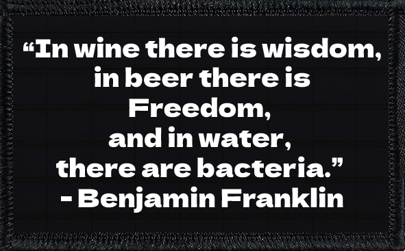 “In wine there is wisdom, in beer there is Freedom, and in water, there are bacteria.” - Benjamin Franklin