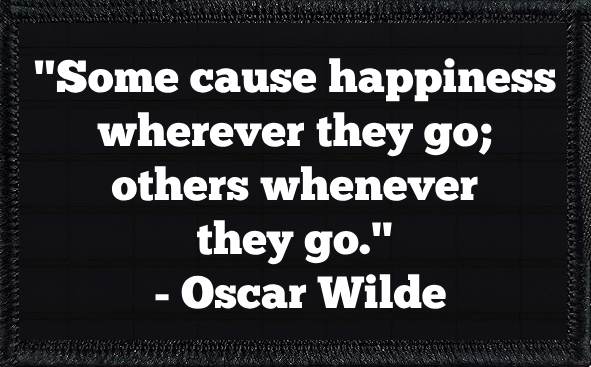 "Some cause happiness wherever they go; others whenever they go." - Oscar Wilde