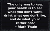 "The only way to keep your health is to eat what you don't want, drink what you don't like, and do what you'd rather not." - Mark Twain
