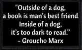 "Outside of a dog, a book is man’s best friend.  Inside of a dog, it’s too dark to read.” - Groucho Marx