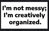 I’m not messy; I’m creatively organized.